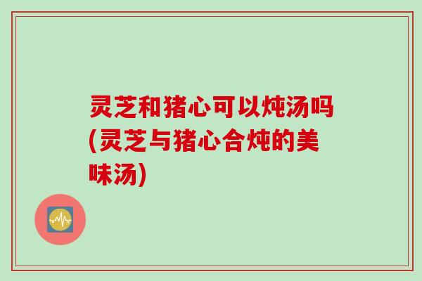 灵芝和猪心可以炖汤吗(灵芝与猪心合炖的美味汤)