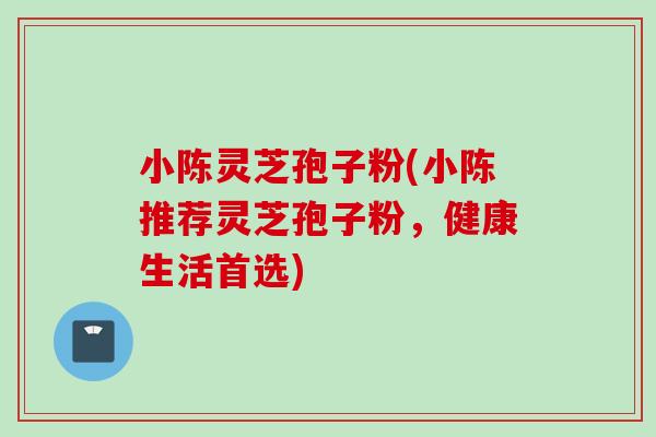 小陈灵芝孢子粉(小陈推荐灵芝孢子粉，健康生活首选)
