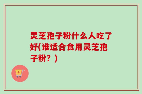 灵芝孢子粉什么人吃了好(谁适合食用灵芝孢子粉？)