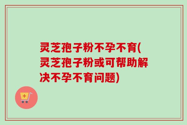 灵芝孢子粉不孕不育(灵芝孢子粉或可帮助解决不孕不育问题)