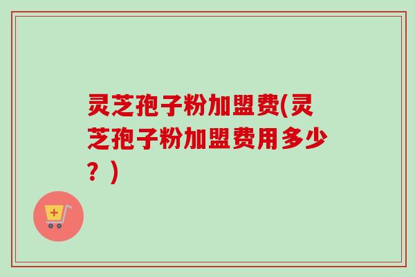 灵芝孢子粉加盟费(灵芝孢子粉加盟费用多少？)