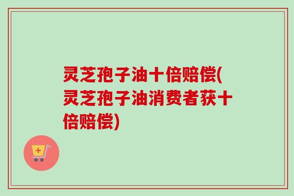 灵芝孢子油十倍赔偿(灵芝孢子油消费者获十倍赔偿)