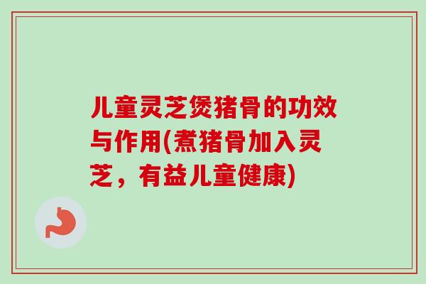 儿童灵芝煲猪骨的功效与作用(煮猪骨加入灵芝，有益儿童健康)