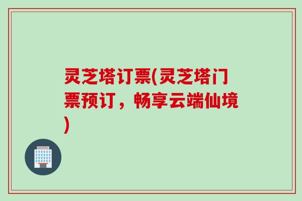 灵芝塔订票(灵芝塔门票预订，畅享云端仙境)