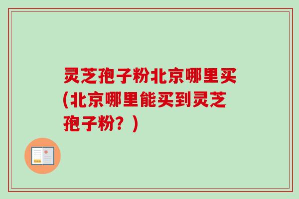 灵芝孢子粉北京哪里买(北京哪里能买到灵芝孢子粉？)