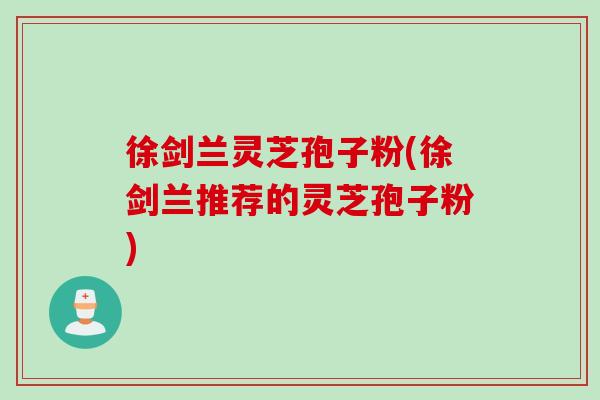 徐剑兰灵芝孢子粉(徐剑兰推荐的灵芝孢子粉)