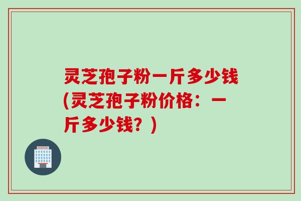灵芝孢子粉一斤多少钱(灵芝孢子粉价格：一斤多少钱？)