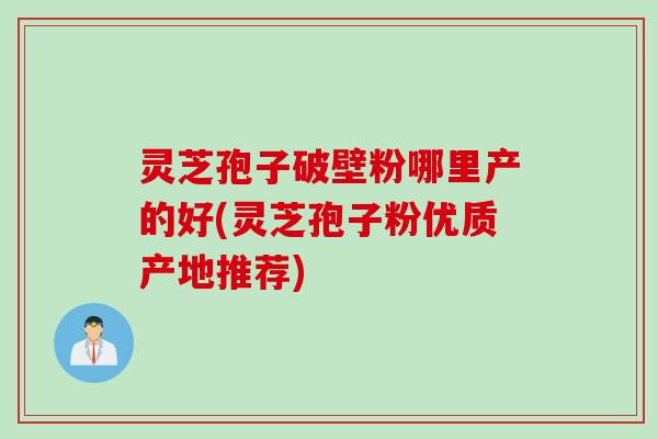 灵芝孢子破壁粉哪里产的好(灵芝孢子粉优质产地推荐)