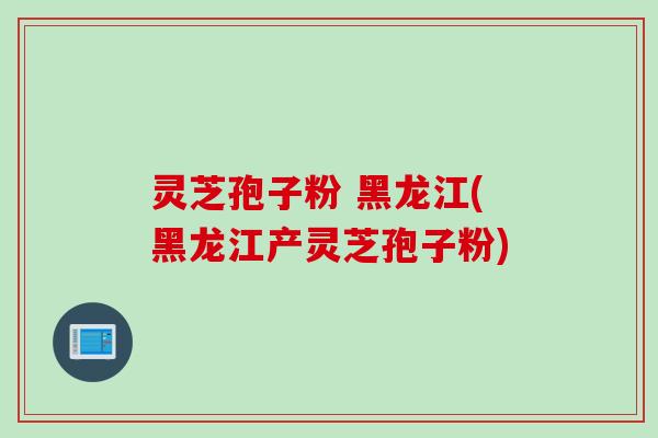 灵芝孢子粉 黑龙江(黑龙江产灵芝孢子粉)