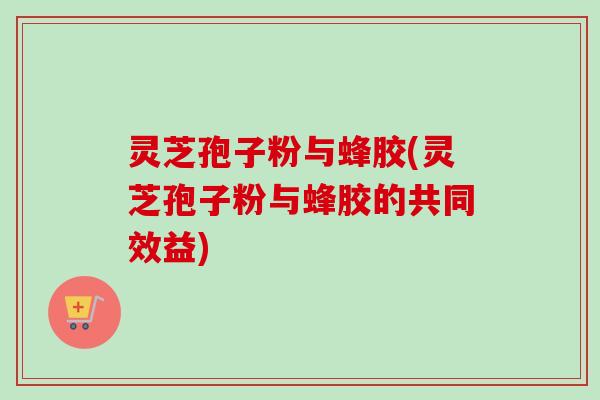 灵芝孢子粉与蜂胶(灵芝孢子粉与蜂胶的共同效益) 灵芝孢子粉与蜂胶(灵芝孢子粉与蜂胶的共同效益)