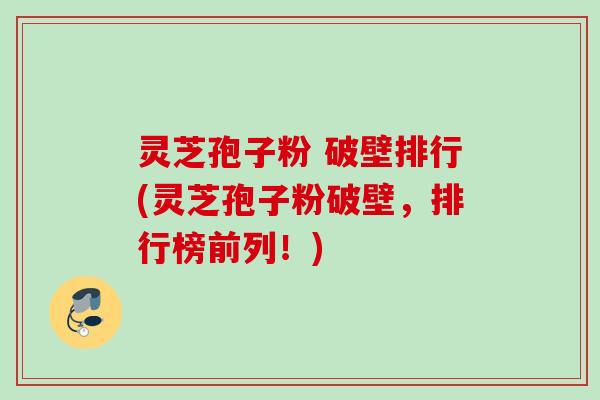 灵芝孢子粉 破壁排行(灵芝孢子粉破壁，排行榜前列！)