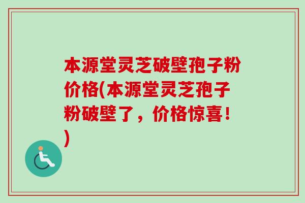 本源堂灵芝破壁孢子粉价格(本源堂灵芝孢子粉破壁了，价格惊喜！)