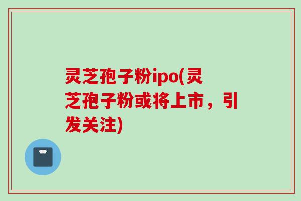 灵芝孢子粉ipo(灵芝孢子粉或将上市，引发关注)
