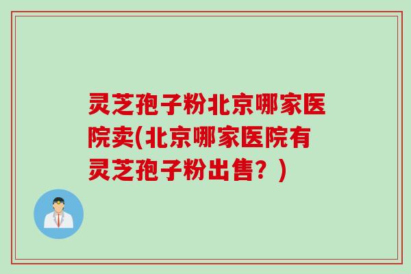 灵芝孢子粉北京哪家医院卖(北京哪家医院有灵芝孢子粉出售？)