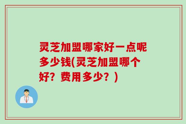 灵芝加盟哪家好一点呢多少钱(灵芝加盟哪个好？费用多少？)