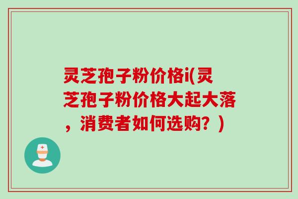 灵芝孢子粉价格i(灵芝孢子粉价格大起大落，消费者如何选购？)
