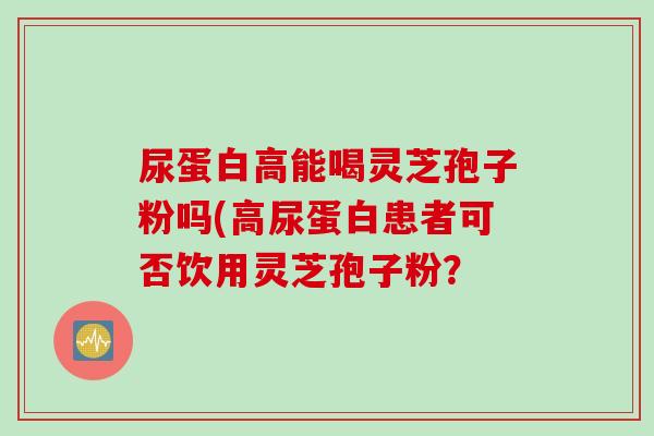 尿蛋白高能喝灵芝孢子粉吗(高尿蛋白患者可否饮用灵芝孢子粉？