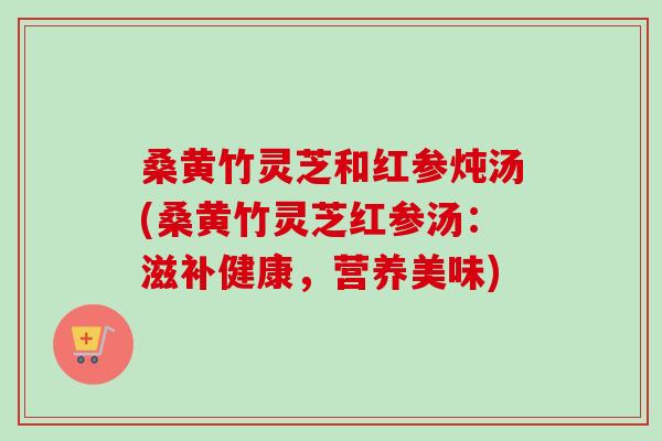 桑黄竹灵芝和红参炖汤(桑黄竹灵芝红参汤：滋补健康，营养美味)