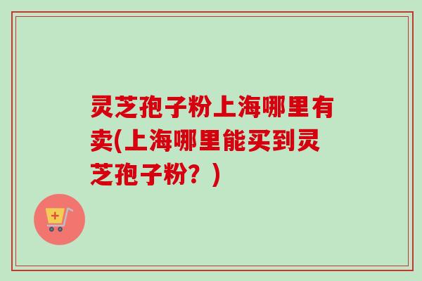 灵芝孢子粉上海哪里有卖(上海哪里能买到灵芝孢子粉？)