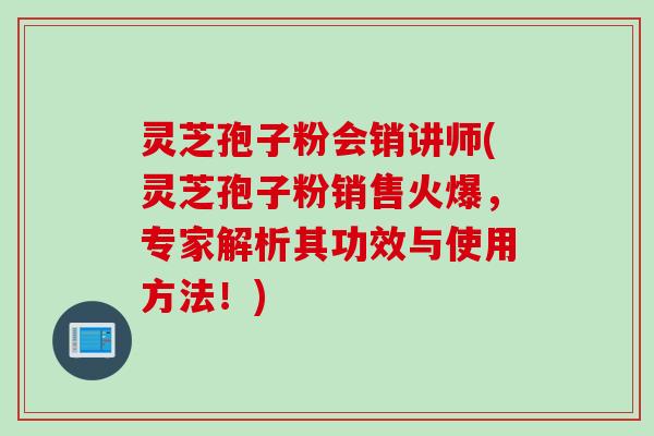 灵芝孢子粉会销讲师(灵芝孢子粉销售火爆，专家解析其功效与使用方法！)