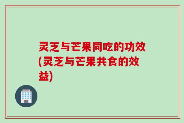 灵芝与芒果同吃的功效(灵芝与芒果共食的效益) 灵芝与芒果同吃的功效(灵芝与芒果共食的效益)
