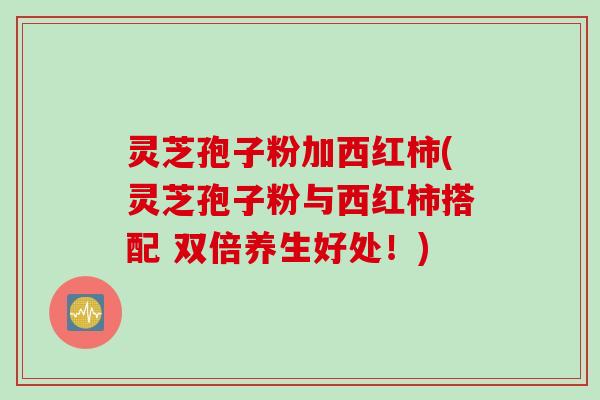 灵芝孢子粉加西红柿(灵芝孢子粉与西红柿搭配 双倍养生好处！)