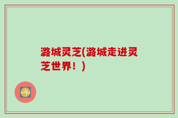 潞城灵芝(潞城走进灵芝世界！)