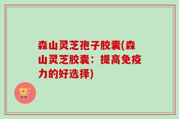 森山灵芝孢子胶囊(森山灵芝胶囊：提高免疫力的好选择)