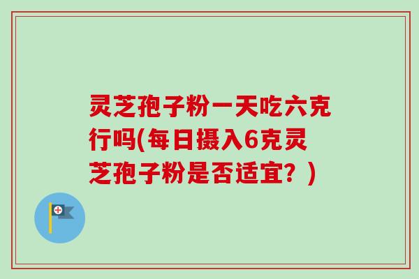灵芝孢子粉一天吃六克行吗(每日摄入6克灵芝孢子粉是否适宜？)