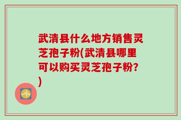 武清县什么地方销售灵芝孢子粉(武清县哪里可以购买灵芝孢子粉？)