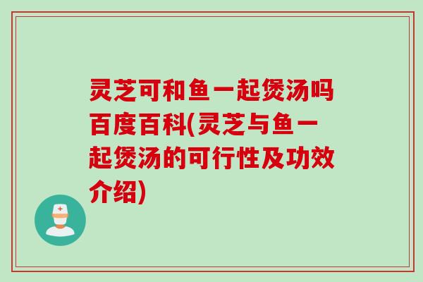 灵芝可和鱼一起煲汤吗百度百科(灵芝与鱼一起煲汤的可行性及功效介绍)
