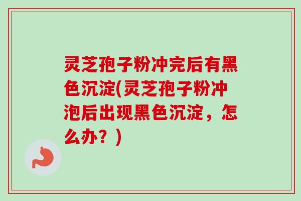 灵芝孢子粉冲完后有黑色沉淀(灵芝孢子粉冲泡后出现黑色沉淀，怎么办？)