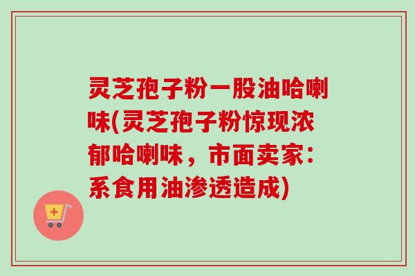 灵芝孢子粉一股油哈喇味(灵芝孢子粉惊现浓郁哈喇味，市面卖家：系食用油渗透造成)