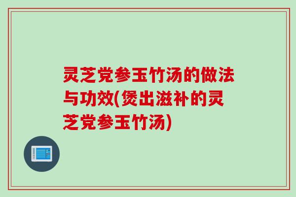 灵芝党参玉竹汤的做法与功效(煲出滋补的灵芝党参玉竹汤)