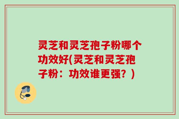 灵芝和灵芝孢子粉哪个功效好(灵芝和灵芝孢子粉：功效谁更强？)