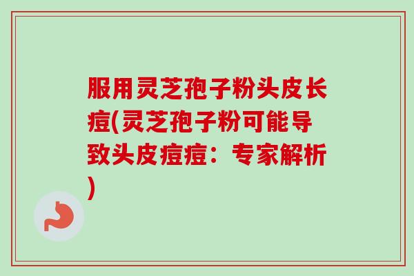 服用灵芝孢子粉头皮长痘(灵芝孢子粉可能导致头皮痘痘：专家解析)