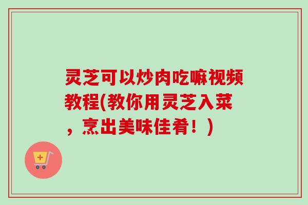 灵芝可以炒肉吃嘛视频教程(教你用灵芝入菜，烹出美味佳肴！)