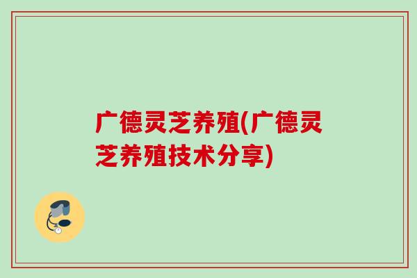 广德灵芝养殖(广德灵芝养殖技术分享)