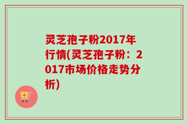灵芝孢子粉2017年行情(灵芝孢子粉：2017市场价格走势分析)