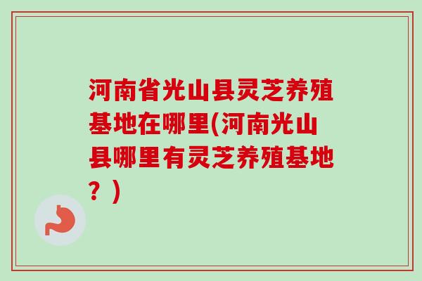 河南省光山县灵芝养殖基地在哪里(河南光山县哪里有灵芝养殖基地？)