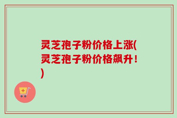 灵芝孢子粉价格上涨(灵芝孢子粉价格飙升！)