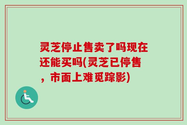 灵芝停止售卖了吗现在还能买吗(灵芝已停售，市面上难觅踪影)