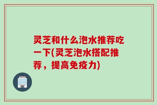灵芝和什么泡水推荐吃一下(灵芝泡水搭配推荐，提高免疫力)