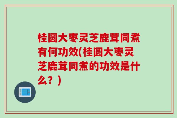桂圆大枣灵芝鹿茸同煮有何功效(桂圆大枣灵芝鹿茸同煮的功效是什么？)