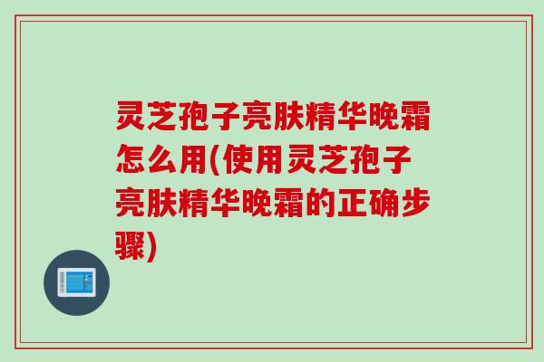 灵芝孢子亮肤精华晚霜怎么用(使用灵芝孢子亮肤精华晚霜的正确步骤)
