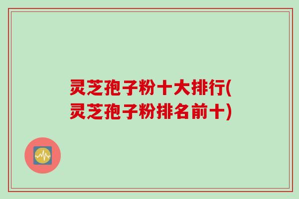 灵芝孢子粉十大排行(灵芝孢子粉排名前十)