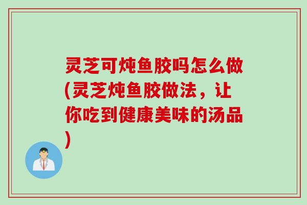 灵芝可炖鱼胶吗怎么做(灵芝炖鱼胶做法，让你吃到健康美味的汤品)