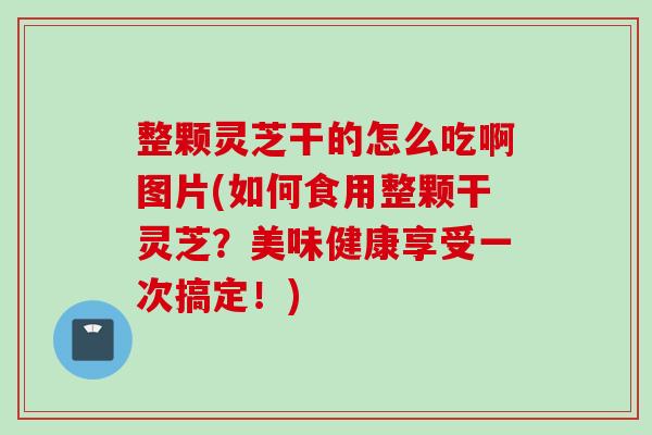 整颗灵芝干的怎么吃啊图片(如何食用整颗干灵芝？美味健康享受一次搞定！)
