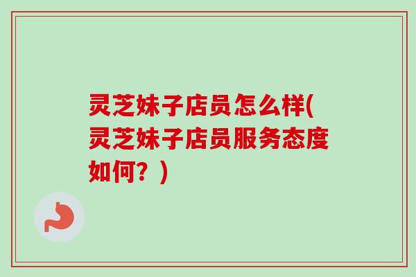 灵芝妹子店员怎么样(灵芝妹子店员服务态度如何？)