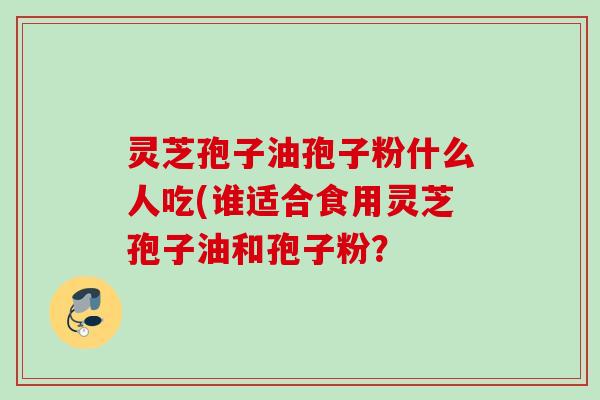 灵芝孢子油孢子粉什么人吃(谁适合食用灵芝孢子油和孢子粉？